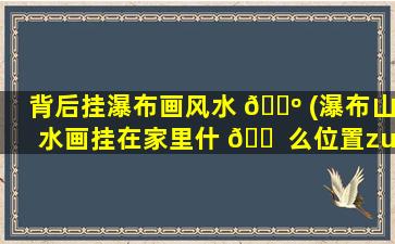 背后挂瀑布画风水 🌺 (瀑布山水画挂在家里什 🐠 么位置zui
好)